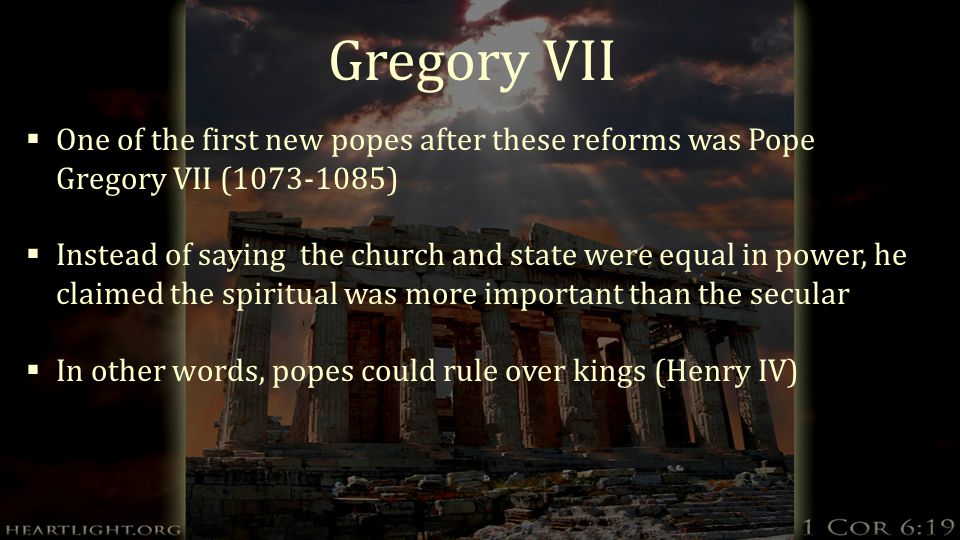 Gregory VII  One of the first new popes after these reforms was Pope Gregory VII ( )  Instead of saying the church and state were equal in power, he claimed the spiritual was more important than the secular  In other words, popes could rule over kings (Henry IV)