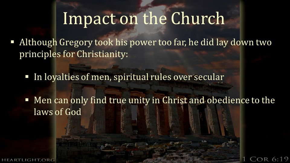 Impact on the Church  Although Gregory took his power too far, he did lay down two principles for Christianity:  In loyalties of men, spiritual rules over secular  Men can only find true unity in Christ and obedience to the laws of God