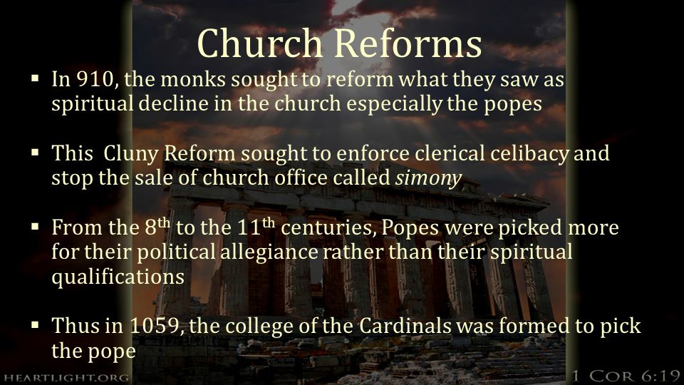 Church Reforms  In 910, the monks sought to reform what they saw as spiritual decline in the church especially the popes  This Cluny Reform sought to enforce clerical celibacy and stop the sale of church office called simony  From the 8 th to the 11 th centuries, Popes were picked more for their political allegiance rather than their spiritual qualifications  Thus in 1059, the college of the Cardinals was formed to pick the pope