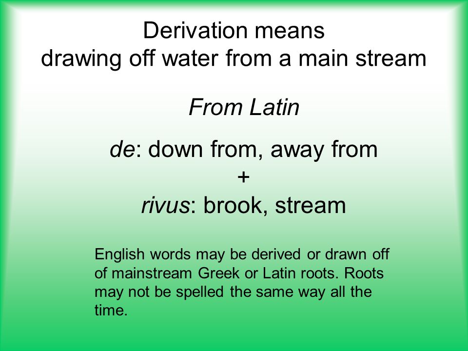 Derivation means drawing off water from a main stream From Latin de: down from, away from + rivus: brook, stream English words may be derived or drawn off of mainstream Greek or Latin roots.