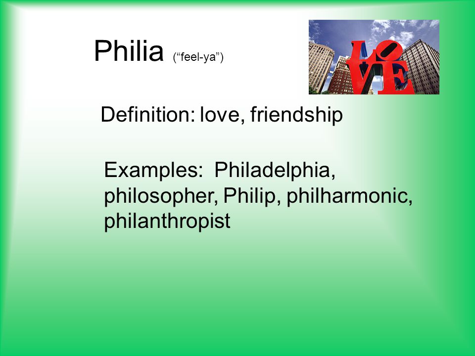 Philia ( feel-ya ) Definition: love, friendship Examples: Philadelphia, philosopher, Philip, philharmonic, philanthropist