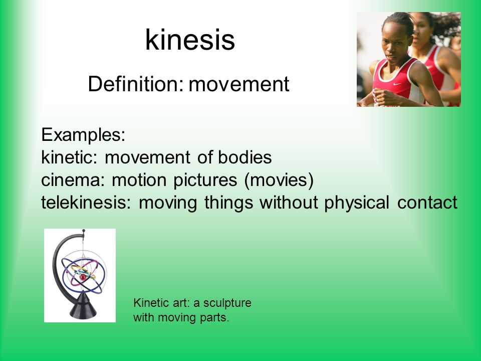 Definition: movement Examples: kinetic: movement of bodies cinema: motion pictures (movies) telekinesis: moving things without physical contact Kinetic art: a sculpture with moving parts.