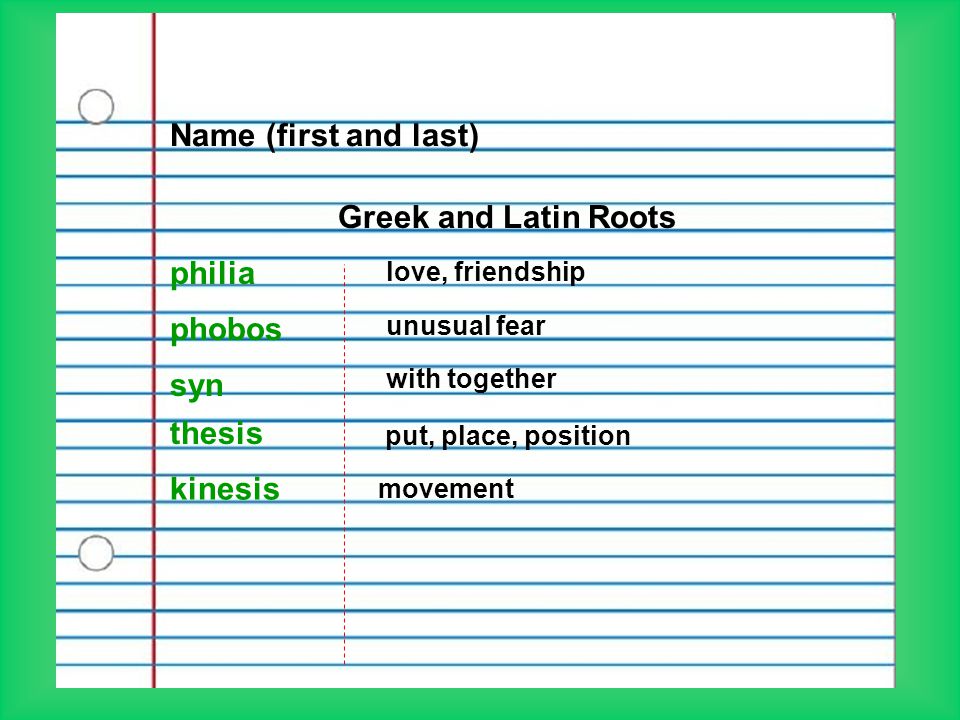 Name (first and last) Greek and Latin Roots philia love, friendship phobos unusual fear syn with together kinesis movement thesis put, place, position