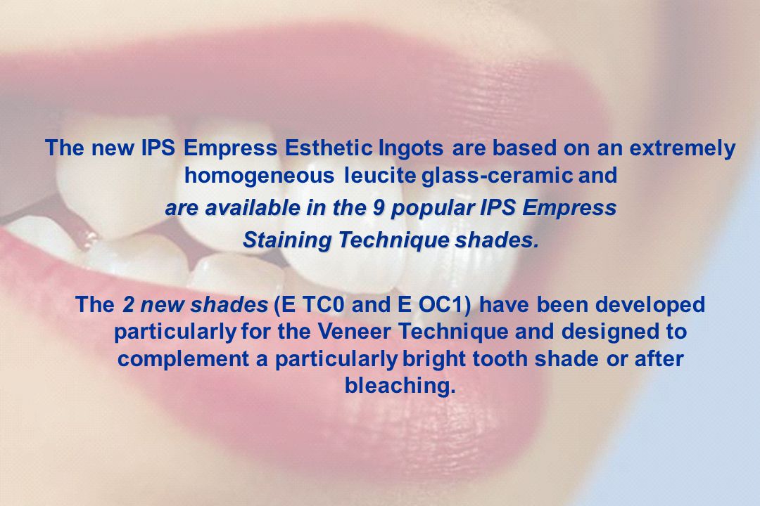IPS Empress Esthetic Shade selection / Adhesive preparationAdhesive technique Step-by-step IPS Empress Esthetic Veneer Step-by-step IPS Empress Esthetic partial crown Clinical long-term studiesCommunicationThe success story 15 Kommunikation The new IPS Empress Esthetic Ingots are based on an extremely homogeneous leucite glass-ceramic and are available in the 9 popular IPS Empress Staining Technique shades Staining Technique shades.