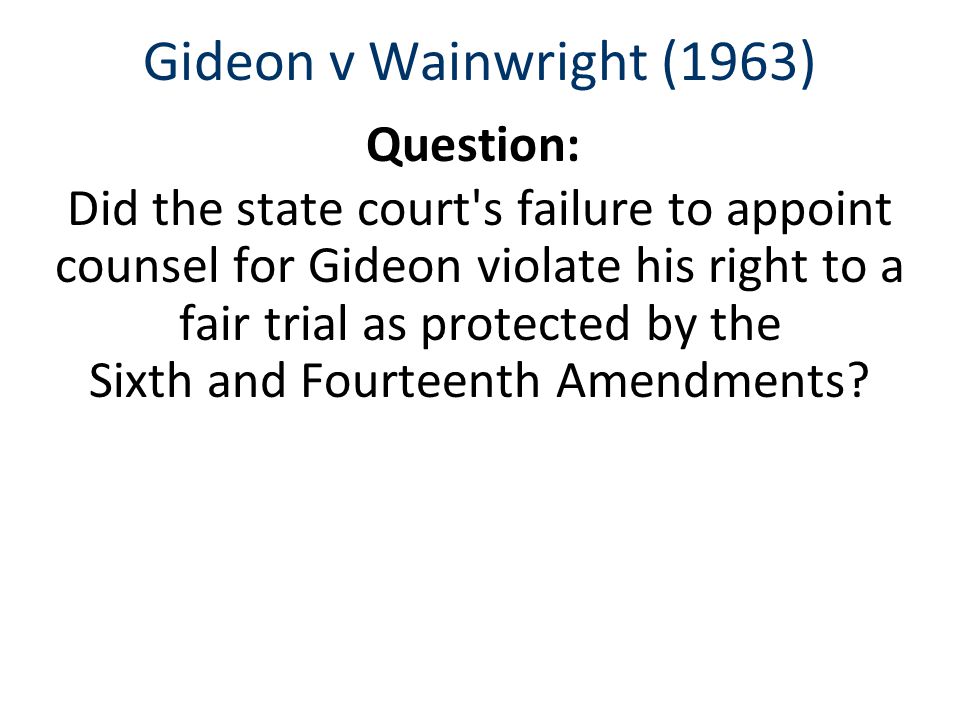 Gideon v Wainwright (1963) Question: Did the state court s failure to appoint counsel for Gideon violate his right to a fair trial as protected by the Sixth and Fourteenth Amendments