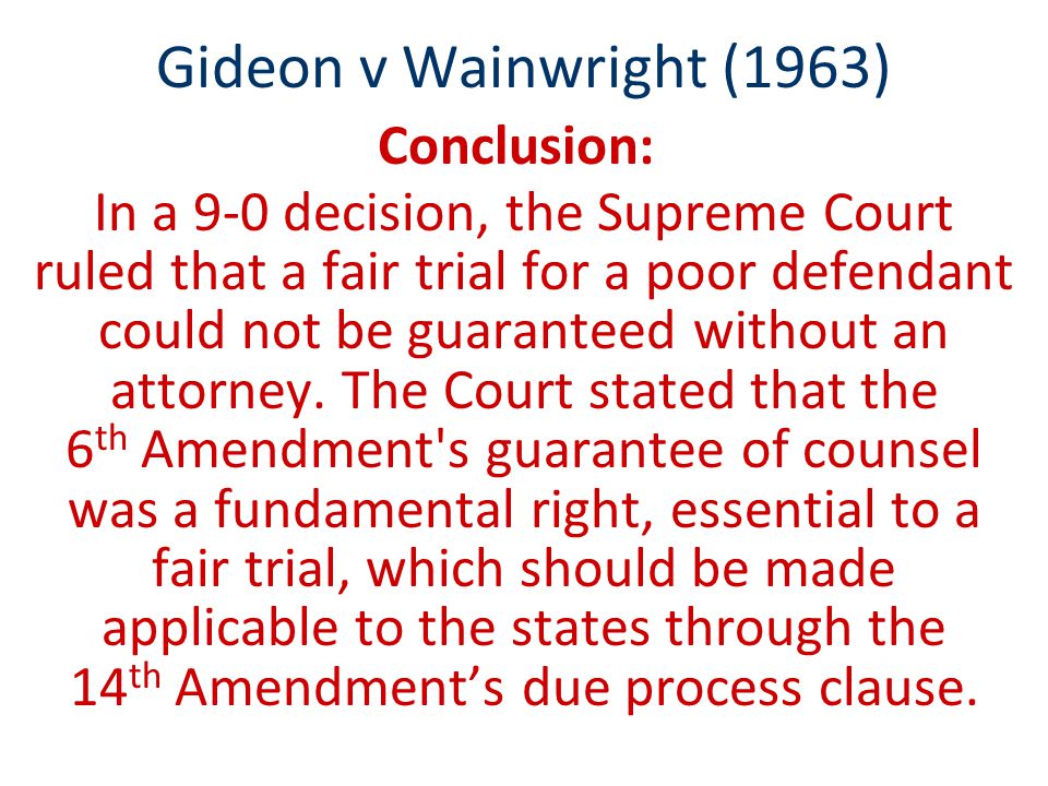 Gideon v Wainwright (1963) Conclusion: In a 9-0 decision, the Supreme Court ruled that a fair trial for a poor defendant could not be guaranteed without an attorney.