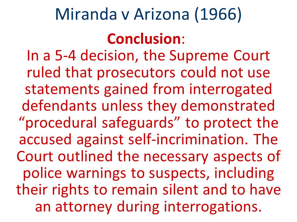 Miranda v Arizona (1966) Conclusion: In a 5-4 decision, the Supreme Court ruled that prosecutors could not use statements gained from interrogated defendants unless they demonstrated procedural safeguards to protect the accused against self-incrimination.