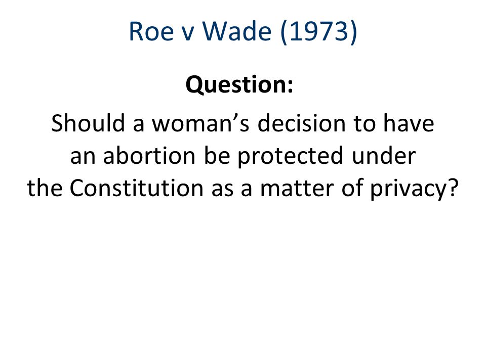 Roe v Wade (1973) Question: Should a woman’s decision to have an abortion be protected under the Constitution as a matter of privacy