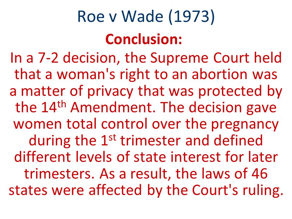 Roe v Wade (1973) Conclusion: In a 7-2 decision, the Supreme Court held that a woman s right to an abortion was a matter of privacy that was protected by the 14 th Amendment.