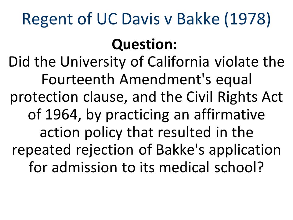 Regent of UC Davis v Bakke (1978) Question: Did the University of California violate the Fourteenth Amendment s equal protection clause, and the Civil Rights Act of 1964, by practicing an affirmative action policy that resulted in the repeated rejection of Bakke s application for admission to its medical school