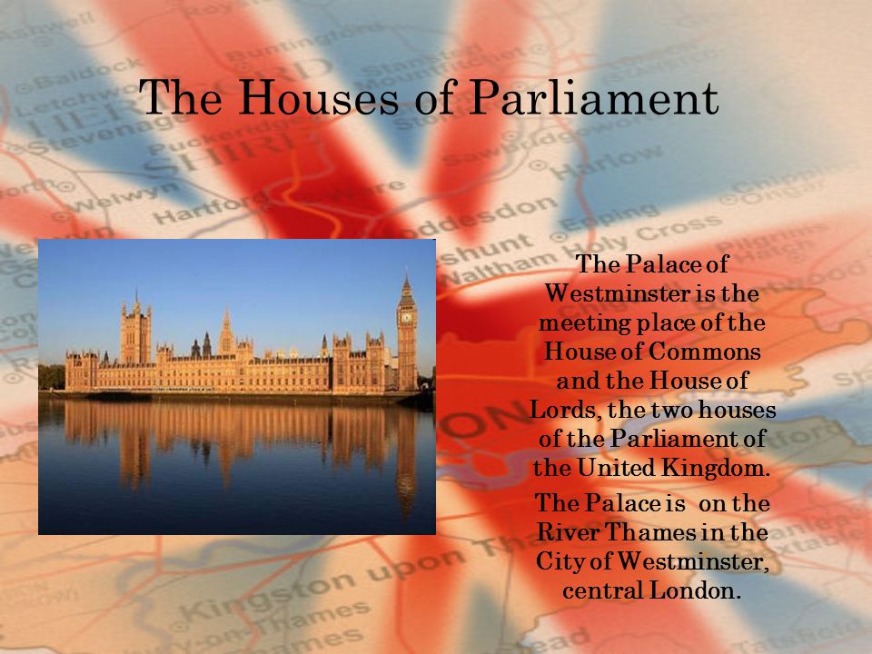 The Houses of Parliament The Palace of Westminster is the meeting place of the House of Commons and the House of Lords, the two houses of the Parliament of the United Kingdom.
