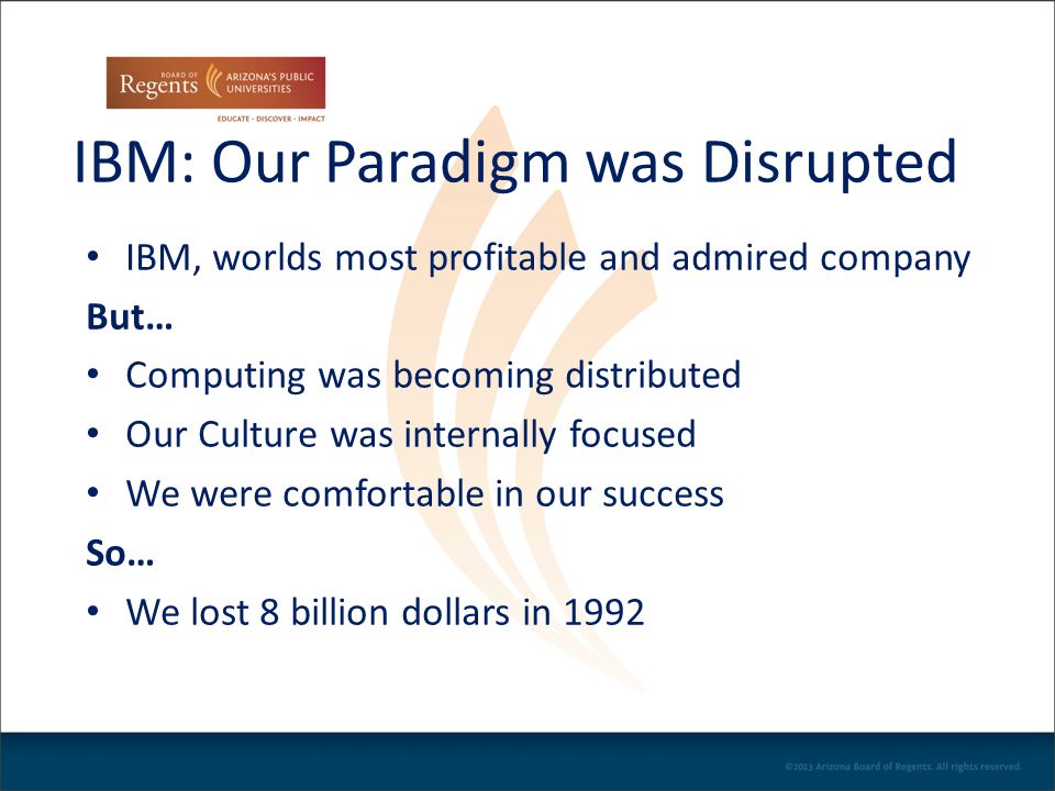 IBM: Our Paradigm was Disrupted IBM, worlds most profitable and admired company But… Computing was becoming distributed Our Culture was internally focused We were comfortable in our success So… We lost 8 billion dollars in 1992