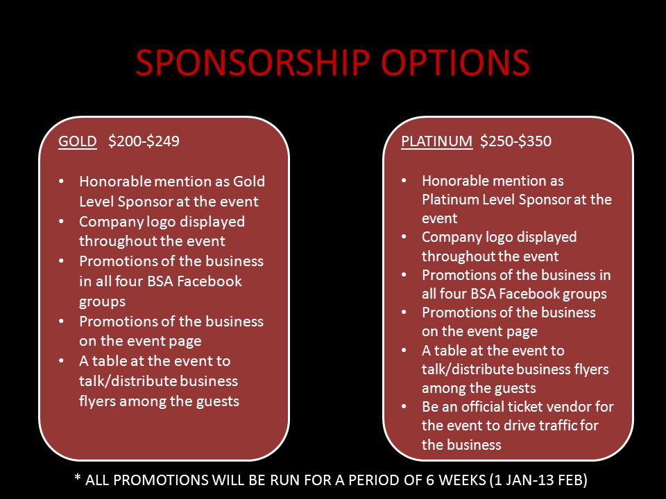 SPONSORSHIP OPTIONS GOLD $200-$249 Honorable mention as Gold Level Sponsor at the event Company logo displayed throughout the event Promotions of the business in all four BSA Facebook groups Promotions of the business on the event page A table at the event to talk/distribute business flyers among the guests PLATINUM $250-$350 Honorable mention as Platinum Level Sponsor at the event Company logo displayed throughout the event Promotions of the business in all four BSA Facebook groups Promotions of the business on the event page A table at the event to talk/distribute business flyers among the guests Be an official ticket vendor for the event to drive traffic for the business * ALL PROMOTIONS WILL BE RUN FOR A PERIOD OF 6 WEEKS (1 JAN-13 FEB)