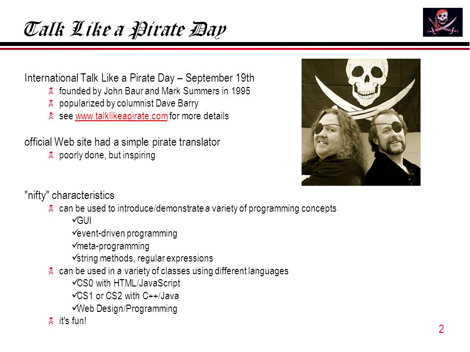 2 Talk Like a Pirate Day International Talk Like a Pirate Day – September 19th  founded by John Baur and Mark Summers in 1995  popularized by columnist Dave Barry  see   for more detailswww.talklikeapirate.com official Web site had a simple pirate translator  poorly done, but inspiring nifty characteristics  can be used to introduce/demonstrate a variety of programming concepts GUI event-driven programming meta-programming string methods, regular expressions  can be used in a variety of classes using different languages CS0 with HTML/JavaScript CS1 or CS2 with C++/Java Web Design/Programming  it s fun!