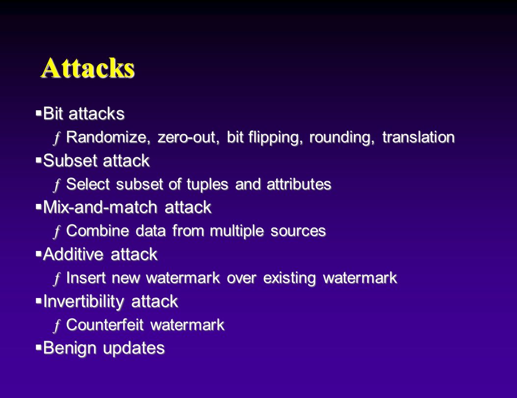 Attacks  Bit attacks ƒRandomize, zero-out, bit flipping, rounding, translation  Subset attack ƒSelect subset of tuples and attributes  Mix-and-match attack ƒCombine data from multiple sources  Additive attack ƒInsert new watermark over existing watermark  Invertibility attack ƒCounterfeit watermark  Benign updates