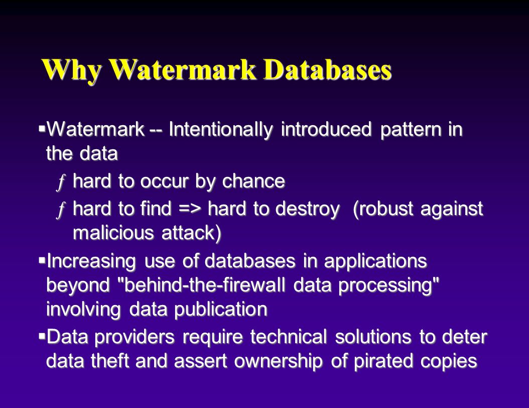 Why Watermark Databases  Watermark -- Intentionally introduced pattern in the data ƒhard to occur by chance ƒhard to find => hard to destroy (robust against malicious attack)  Increasing use of databases in applications beyond behind-the-firewall data processing involving data publication  Data providers require technical solutions to deter data theft and assert ownership of pirated copies
