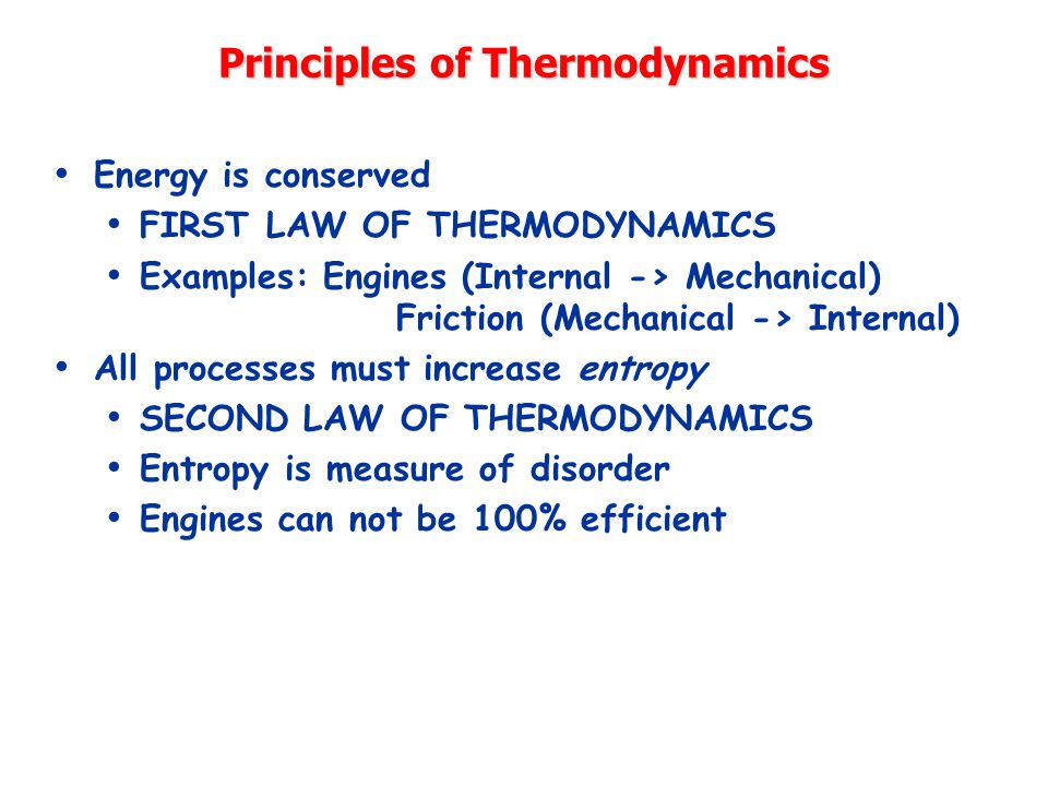 Principles of Thermodynamics Energy is conserved FIRST LAW OF THERMODYNAMICS Examples: Engines (Internal -> Mechanical) Friction (Mechanical -> Internal) All processes must increase entropy SECOND LAW OF THERMODYNAMICS Entropy is measure of disorder Engines can not be 100% efficient