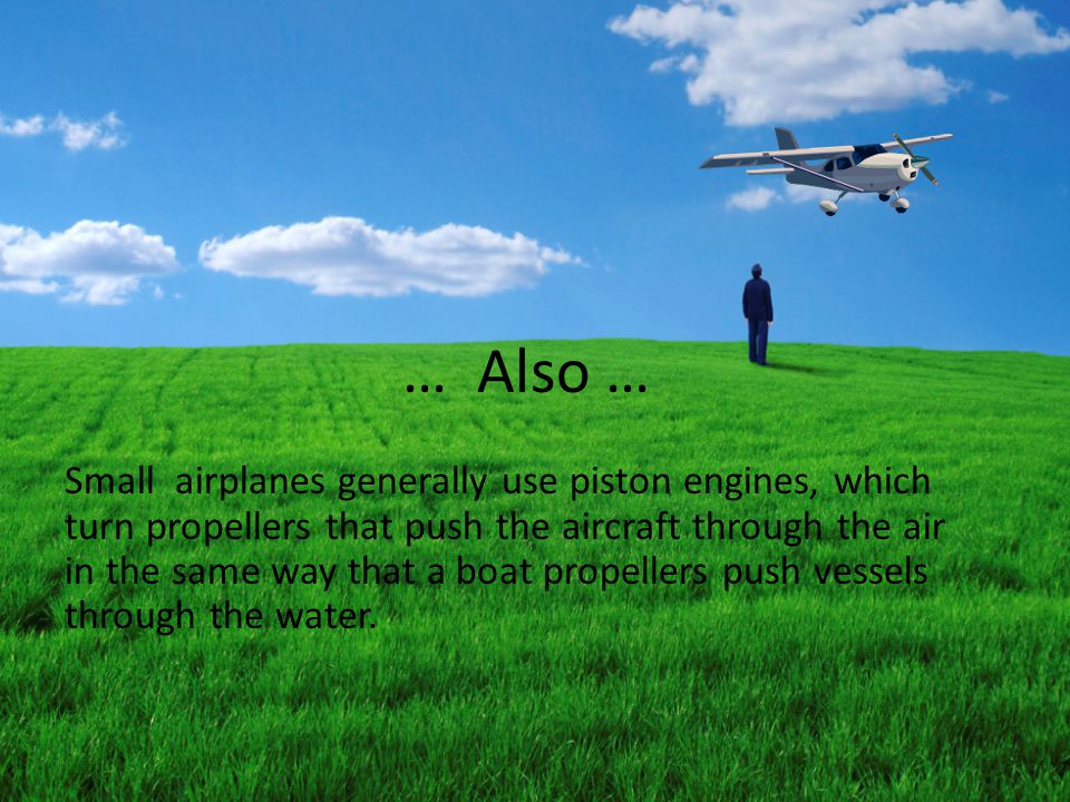 … Also … Small airplanes generally use piston engines, which turn propellers that push the aircraft through the air in the same way that a boat propellers push vessels through the water.