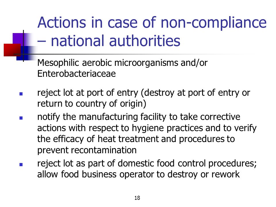 18 Actions in case of non-compliance – national authorities reject lot at port of entry (destroy at port of entry or return to country of origin) notify the manufacturing facility to take corrective actions with respect to hygiene practices and to verify the efficacy of heat treatment and procedures to prevent recontamination reject lot as part of domestic food control procedures; allow food business operator to destroy or rework Mesophilic aerobic microorganisms and/or Enterobacteriaceae