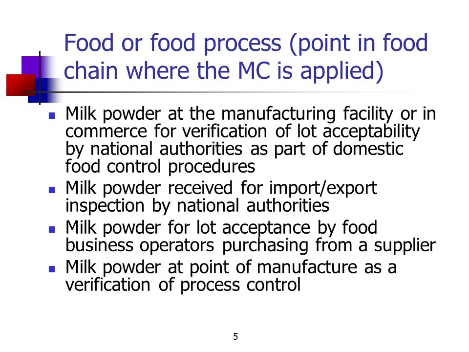 5 Food or food process (point in food chain where the MC is applied) Milk powder at the manufacturing facility or in commerce for verification of lot acceptability by national authorities as part of domestic food control procedures Milk powder received for import/export inspection by national authorities Milk powder for lot acceptance by food business operators purchasing from a supplier Milk powder at point of manufacture as a verification of process control