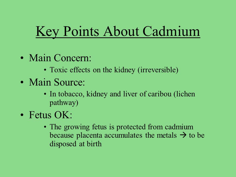 Key Points About Cadmium Main Concern: Toxic effects on the kidney (irreversible) Main Source: In tobacco, kidney and liver of caribou (lichen pathway) Fetus OK: The growing fetus is protected from cadmium because placenta accumulates the metals  to be disposed at birth