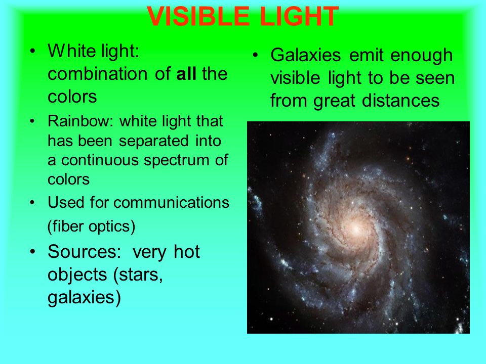 VISIBLE LIGHT White light: combination of all the colors Rainbow: white light that has been separated into a continuous spectrum of colors Used for communications (fiber optics) Sources: very hot objects (stars, galaxies) Galaxies emit enough visible light to be seen from great distances