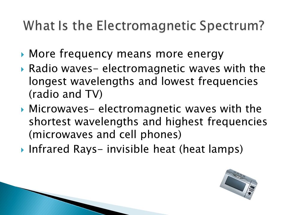  More frequency means more energy  Radio waves- electromagnetic waves with the longest wavelengths and lowest frequencies (radio and TV)  Microwaves- electromagnetic waves with the shortest wavelengths and highest frequencies (microwaves and cell phones)  Infrared Rays- invisible heat (heat lamps)