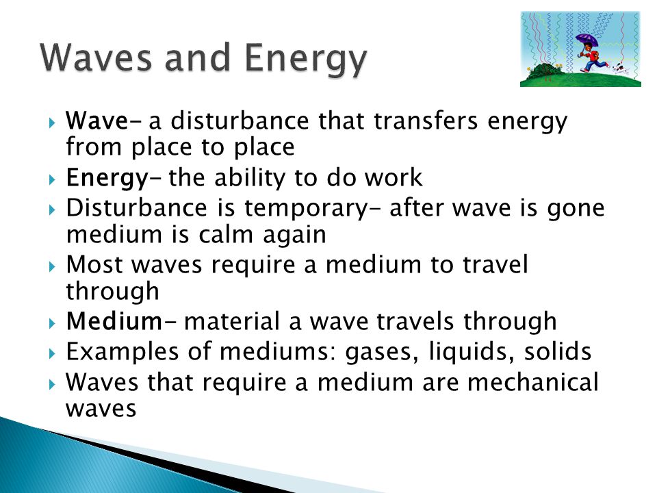  Wave- a disturbance that transfers energy from place to place  Energy- the ability to do work  Disturbance is temporary- after wave is gone medium is calm again  Most waves require a medium to travel through  Medium- material a wave travels through  Examples of mediums: gases, liquids, solids  Waves that require a medium are mechanical waves