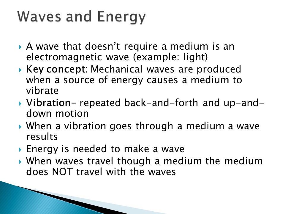  A wave that doesn’t require a medium is an electromagnetic wave (example: light)  Key concept: Mechanical waves are produced when a source of energy causes a medium to vibrate  Vibration- repeated back-and-forth and up-and- down motion  When a vibration goes through a medium a wave results  Energy is needed to make a wave  When waves travel though a medium the medium does NOT travel with the waves