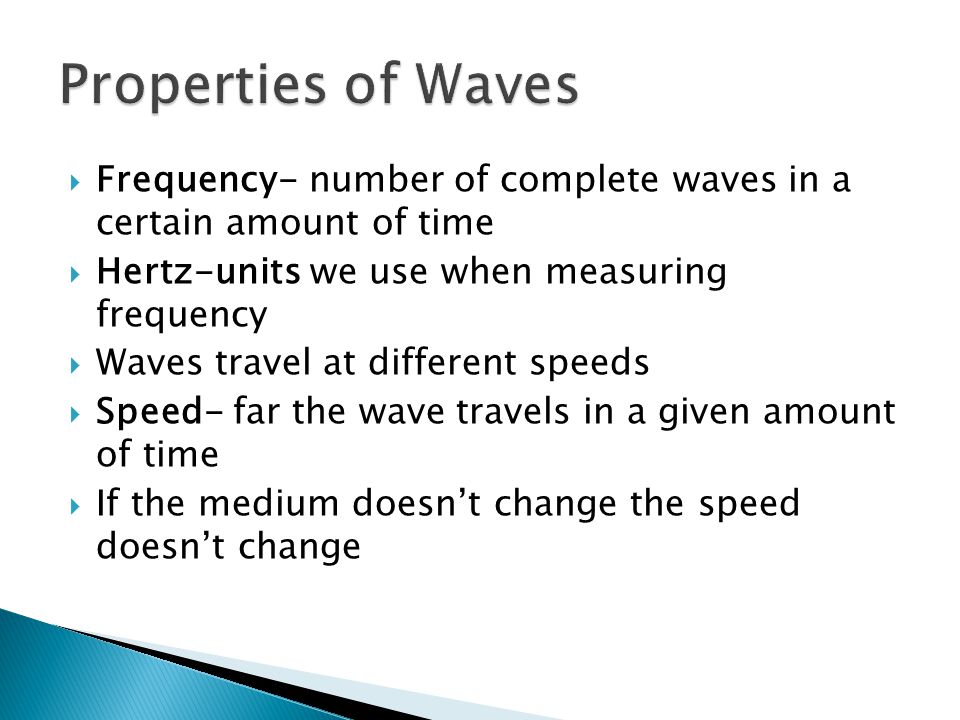  Frequency- number of complete waves in a certain amount of time  Hertz-units we use when measuring frequency  Waves travel at different speeds  Speed- far the wave travels in a given amount of time  If the medium doesn’t change the speed doesn’t change