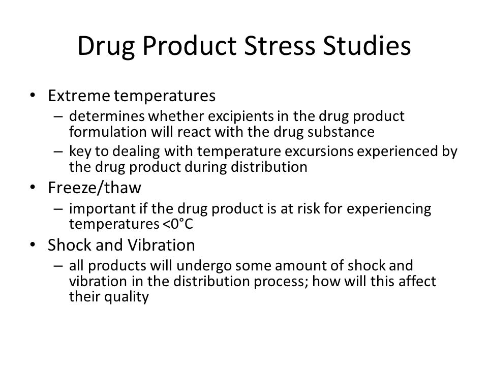 Drug Product Stress Studies Extreme temperatures – determines whether excipients in the drug product formulation will react with the drug substance – key to dealing with temperature excursions experienced by the drug product during distribution Freeze/thaw – important if the drug product is at risk for experiencing temperatures <0°C Shock and Vibration – all products will undergo some amount of shock and vibration in the distribution process; how will this affect their quality