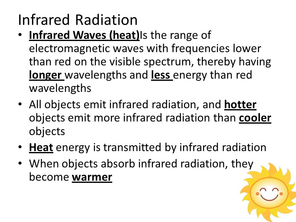 Infrared Radiation Infrared Waves (heat)Is the range of electromagnetic waves with frequencies lower than red on the visible spectrum, thereby having longer wavelengths and less energy than red wavelengths All objects emit infrared radiation, and hotter objects emit more infrared radiation than cooler objects Heat energy is transmitted by infrared radiation When objects absorb infrared radiation, they become warmer