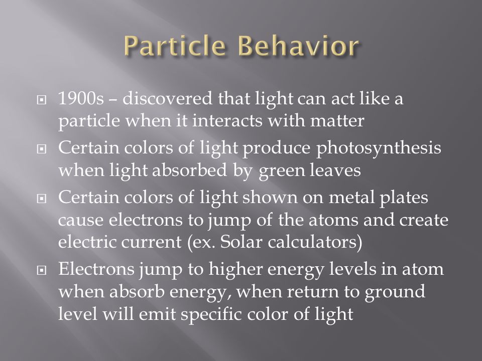  1900s – discovered that light can act like a particle when it interacts with matter  Certain colors of light produce photosynthesis when light absorbed by green leaves  Certain colors of light shown on metal plates cause electrons to jump of the atoms and create electric current (ex.