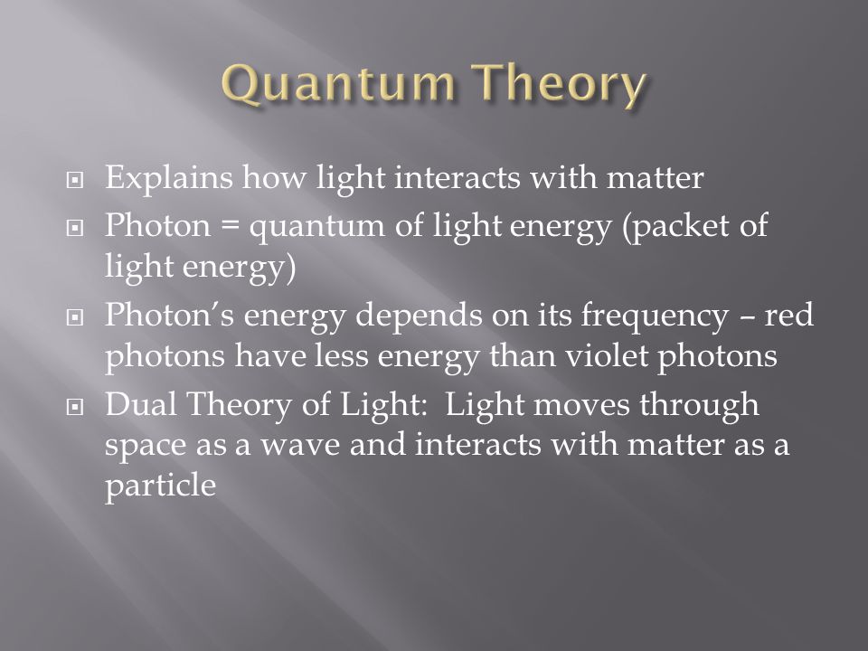  Explains how light interacts with matter  Photon = quantum of light energy (packet of light energy)  Photon’s energy depends on its frequency – red photons have less energy than violet photons  Dual Theory of Light: Light moves through space as a wave and interacts with matter as a particle