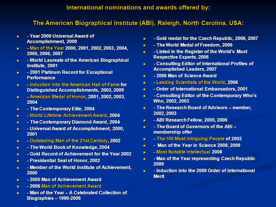 International nominations and awards offered by: The American Biographical Institute (ABI), Raleigh, North Carolina, USA: - Year 2000 Universal Award of Accomplishment, Year 2000 Universal Award of Accomplishment, Man of the Year 2000, 2001, 2002, 2003, 2004, 2005, 2006, Man of the Year 2000, 2001, 2002, 2003, 2004, 2005, 2006, World Laureate of the American Biographical Institute, World Laureate of the American Biographical Institute, Platinum Record for Exceptional Performance Platinum Record for Exceptional Performance - Induction into the American Hall of Fame for Distinguished Accomplishments, 2003, Induction into the American Hall of Fame for Distinguished Accomplishments, 2003, American Medal of Honor, 2001, 2002, 2003, American Medal of Honor, 2001, 2002, 2003, The Contemporary Elite, The Contemporary Elite, World Lifetime Achievement Award, World Lifetime Achievement Award, The Contemporary Diamond Award, The Contemporary Diamond Award, Universal Award of Accomplishment, 2000, Universal Award of Accomplishment, 2000, Outstading Man of the 21st Century, Outstading Man of the 21st Century, The World Book of Knowledge, The World Book of Knowledge, Gold Record of Achievement for the Year Gold Record of Achievement for the Year Presidential Seal of Honor, Presidential Seal of Honor, Member of the World Institute of Achievement, Member of the World Institute of Achievement, Man of Achievement Award Man of Achievement Award Man of Achievement Award Man of Achievement Award - Man of the Year – A Celebrated Collection of Biographies – Man of the Year – A Celebrated Collection of Biographies – Gold medal for the Czech Republic, 2006, The World Medal of Freedom, Listed in the Register of the World’s Most Respective Experts, Consulting Editor of International Profiles of Accomplished Leaders, Man of Science Award - Leading Scientists of the World, Order of International Embassadors, Consulting Editor of the Contemporary Who’s Who, 2002, The Research Board of Advisors – member, 2002, ABI Research Fellow, 2005, The Board of Governors of the ABI – membership offer - The 100 Most Intriguing People of Man of the Year in Science 2008, Most Notable Intellectual Man of the Year representing Czech Republic Induction into the 2009 Order of International Merit