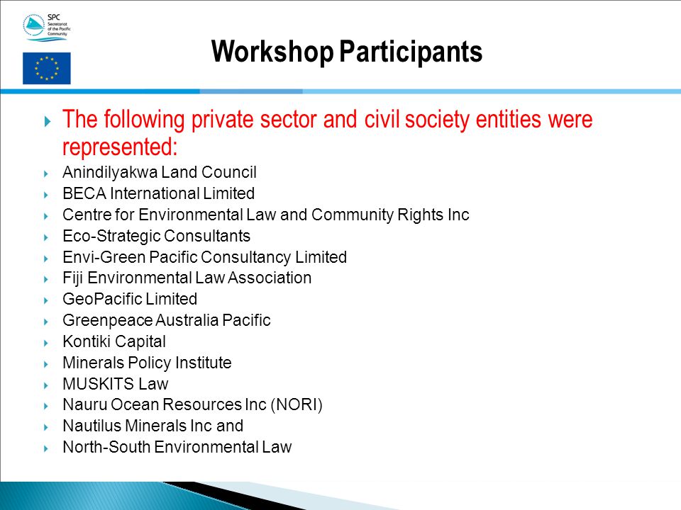 Workshop Participants  The following private sector and civil society entities were represented:  Anindilyakwa Land Council  BECA International Limited  Centre for Environmental Law and Community Rights Inc  Eco-Strategic Consultants  Envi-Green Pacific Consultancy Limited  Fiji Environmental Law Association  GeoPacific Limited  Greenpeace Australia Pacific  Kontiki Capital  Minerals Policy Institute  MUSKITS Law  Nauru Ocean Resources Inc (NORI)  Nautilus Minerals Inc and  North-South Environmental Law