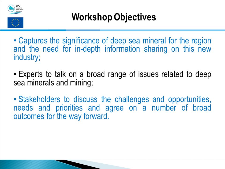 Workshop Objectives Captures the significance of deep sea mineral for the region and the need for in-depth information sharing on this new industry; Experts to talk on a broad range of issues related to deep sea minerals and mining; Stakeholders to discuss the challenges and opportunities, needs and priorities and agree on a number of broad outcomes for the way forward.
