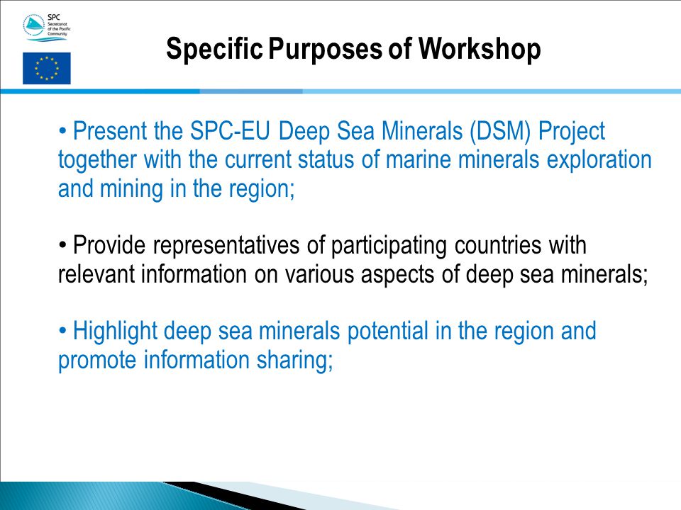 Specific Purposes of Workshop Present the SPC-EU Deep Sea Minerals (DSM) Project together with the current status of marine minerals exploration and mining in the region; Provide representatives of participating countries with relevant information on various aspects of deep sea minerals; Highlight deep sea minerals potential in the region and promote information sharing;