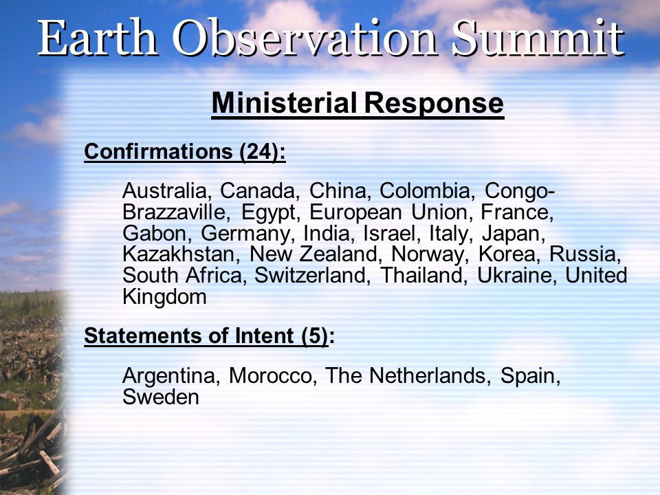 Earth Observation Summit Ministerial Response Confirmations (24): Australia, Canada, China, Colombia, Congo- Brazzaville, Egypt, European Union, France, Gabon, Germany, India, Israel, Italy, Japan, Kazakhstan, New Zealand, Norway, Korea, Russia, South Africa, Switzerland, Thailand, Ukraine, United Kingdom Statements of Intent (5): Argentina, Morocco, The Netherlands, Spain, Sweden