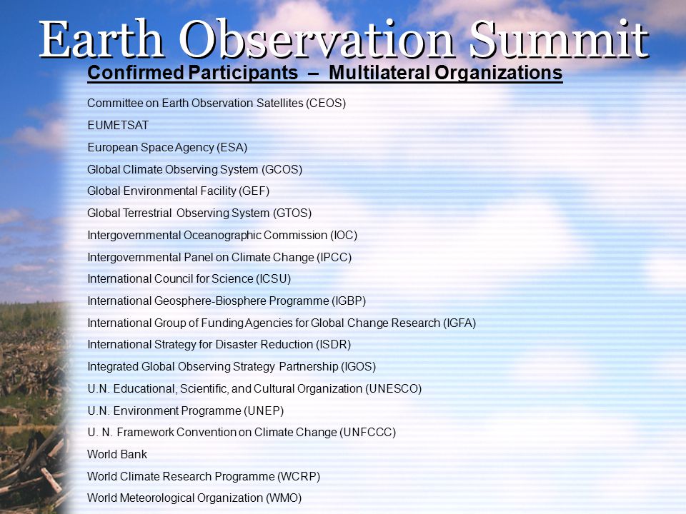 Earth Observation Summit Confirmed Participants – Multilateral Organizations Committee on Earth Observation Satellites (CEOS) EUMETSAT European Space Agency (ESA) Global Climate Observing System (GCOS) Global Environmental Facility (GEF) Global Terrestrial Observing System (GTOS) Intergovernmental Oceanographic Commission (IOC) Intergovernmental Panel on Climate Change (IPCC) International Council for Science (ICSU) International Geosphere-Biosphere Programme (IGBP) International Group of Funding Agencies for Global Change Research (IGFA) International Strategy for Disaster Reduction (ISDR) Integrated Global Observing Strategy Partnership (IGOS) U.N.