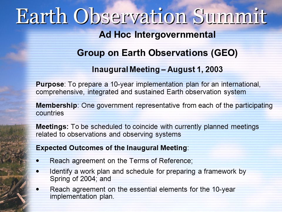 Earth Observation Summit Ad Hoc Intergovernmental Group on Earth Observations (GEO) Inaugural Meeting – August 1, 2003 Purpose: To prepare a 10-year implementation plan for an international, comprehensive, integrated and sustained Earth observation system Membership: One government representative from each of the participating countries Meetings: To be scheduled to coincide with currently planned meetings related to observations and observing systems Expected Outcomes of the Inaugural Meeting:  Reach agreement on the Terms of Reference;  Identify a work plan and schedule for preparing a framework by Spring of 2004; and  Reach agreement on the essential elements for the 10-year implementation plan.