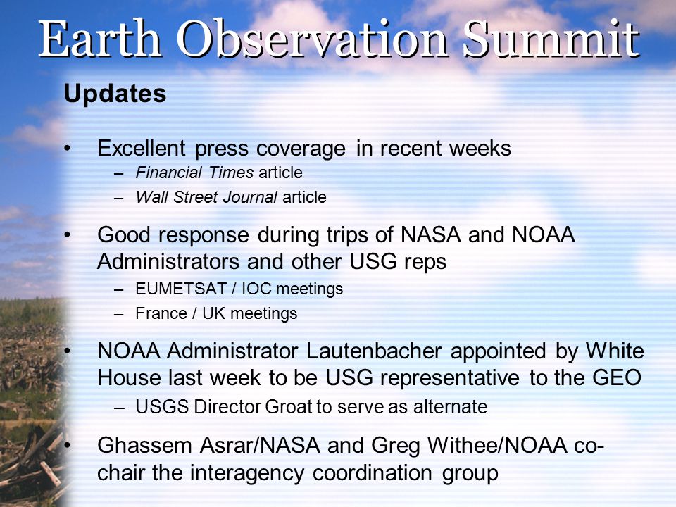 Earth Observation Summit Updates Excellent press coverage in recent weeks –Financial Times article –Wall Street Journal article Good response during trips of NASA and NOAA Administrators and other USG reps –EUMETSAT / IOC meetings –France / UK meetings NOAA Administrator Lautenbacher appointed by White House last week to be USG representative to the GEO –USGS Director Groat to serve as alternate Ghassem Asrar/NASA and Greg Withee/NOAA co- chair the interagency coordination group