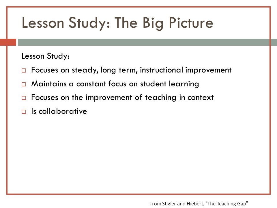 Lesson Study: The Big Picture Lesson Study:  Focuses on steady, long term, instructional improvement  Maintains a constant focus on student learning  Focuses on the improvement of teaching in context  Is collaborative From Stigler and Hiebert, The Teaching Gap