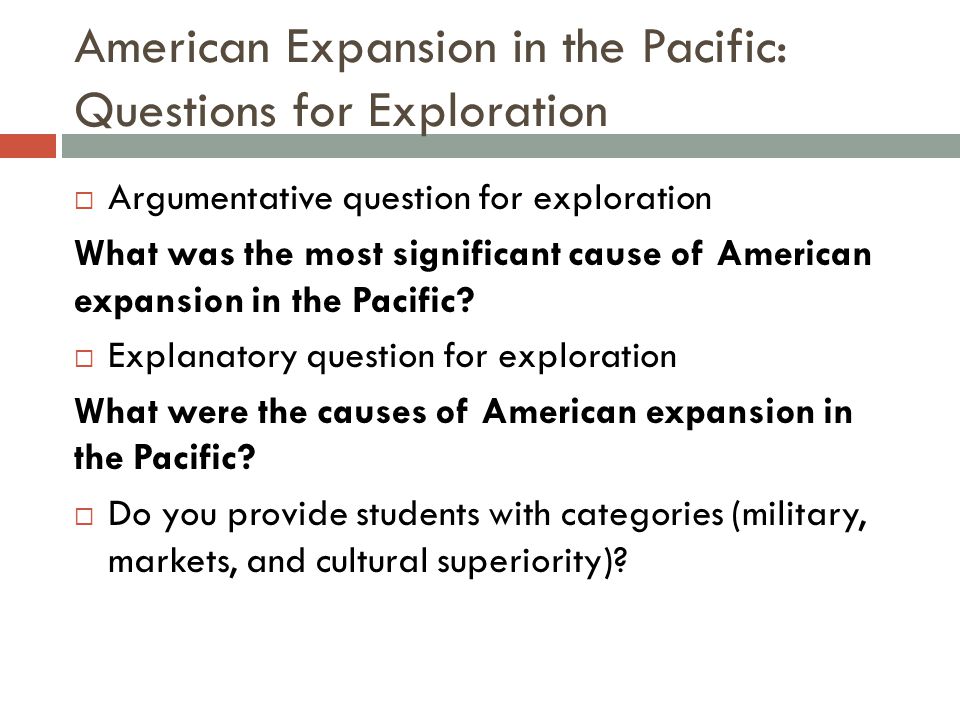 American Expansion in the Pacific: Questions for Exploration  Argumentative question for exploration What was the most significant cause of American expansion in the Pacific.