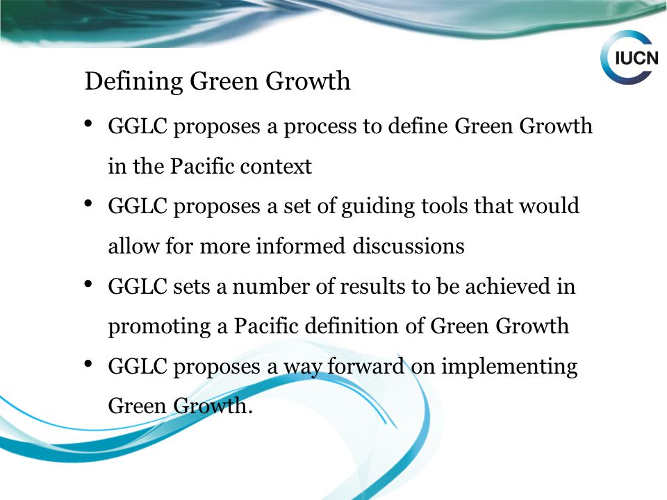 Defining Green Growth GGLC proposes a process to define Green Growth in the Pacific context GGLC proposes a set of guiding tools that would allow for more informed discussions GGLC sets a number of results to be achieved in promoting a Pacific definition of Green Growth GGLC proposes a way forward on implementing Green Growth.