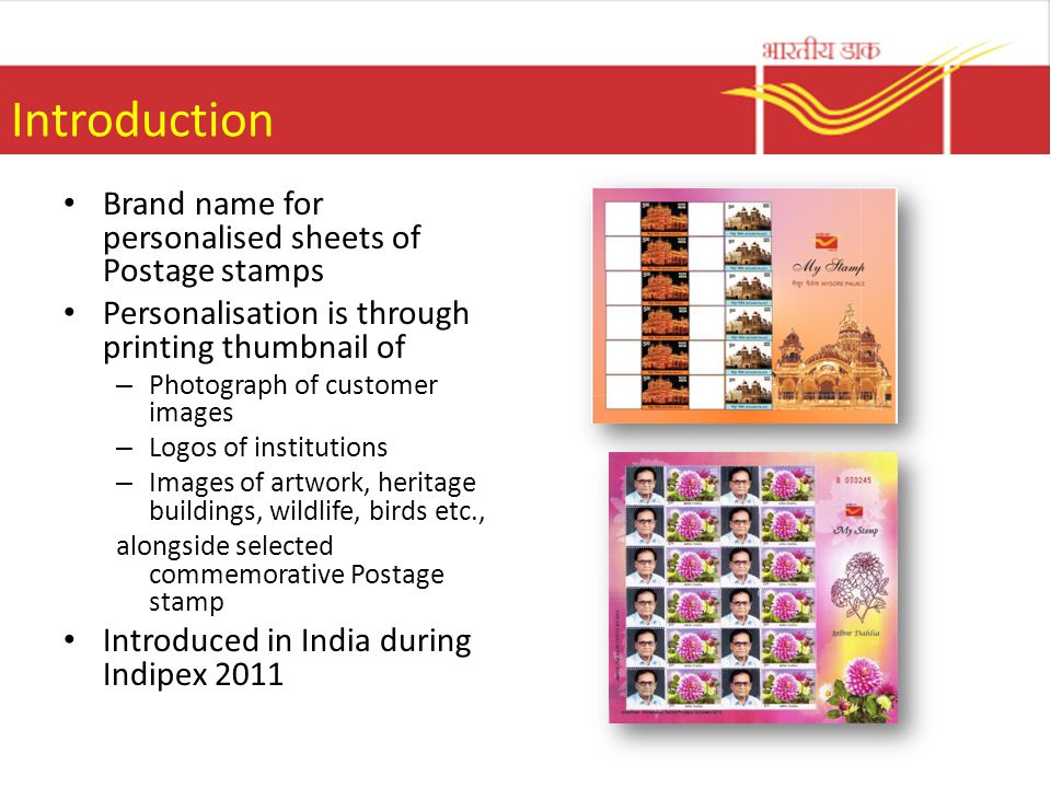 Introduction Brand name for personalised sheets of Postage stamps Personalisation is through printing thumbnail of – Photograph of customer images – Logos of institutions – Images of artwork, heritage buildings, wildlife, birds etc., alongside selected commemorative Postage stamp Introduced in India during Indipex 2011