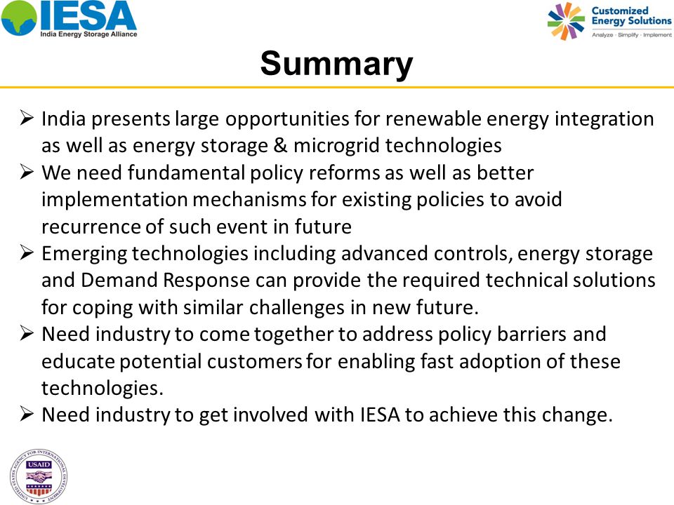 Summary  India presents large opportunities for renewable energy integration as well as energy storage & microgrid technologies  We need fundamental policy reforms as well as better implementation mechanisms for existing policies to avoid recurrence of such event in future  Emerging technologies including advanced controls, energy storage and Demand Response can provide the required technical solutions for coping with similar challenges in new future.