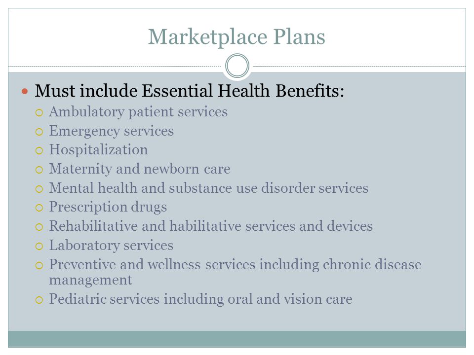 Marketplace Plans Must include Essential Health Benefits:  Ambulatory patient services  Emergency services  Hospitalization  Maternity and newborn care  Mental health and substance use disorder services  Prescription drugs  Rehabilitative and habilitative services and devices  Laboratory services  Preventive and wellness services including chronic disease management  Pediatric services including oral and vision care
