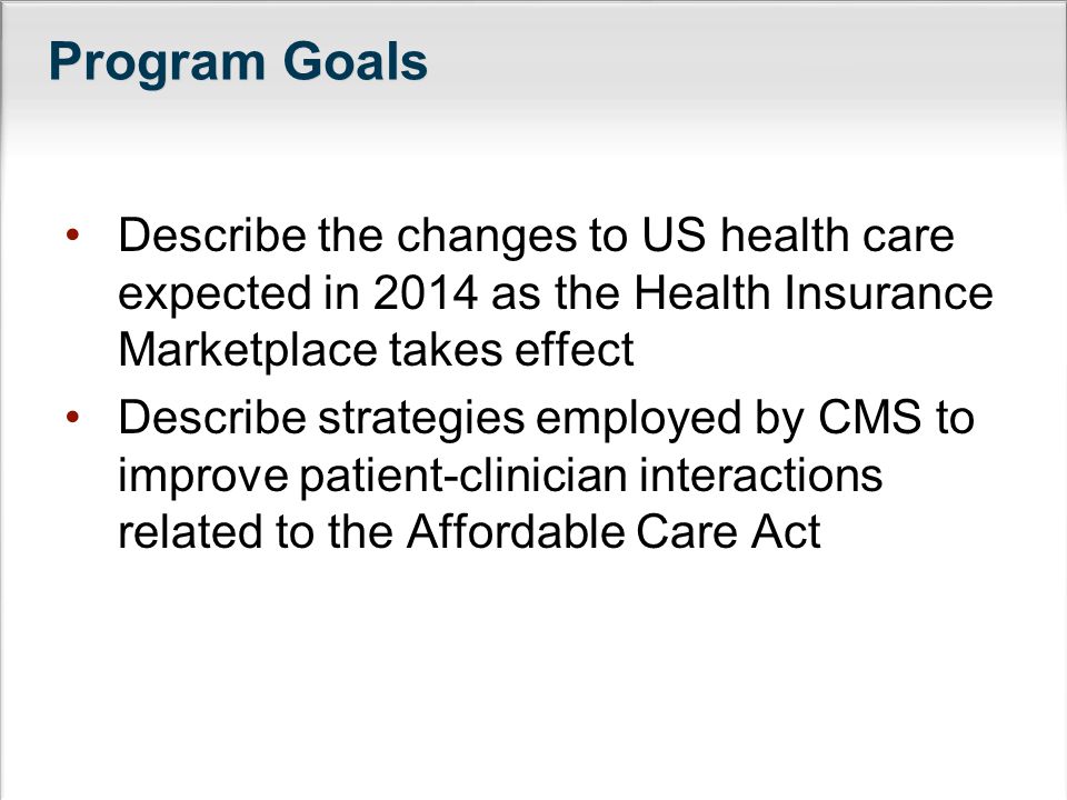 Program Goals Describe the changes to US health care expected in 2014 as the Health Insurance Marketplace takes effect Describe strategies employed by CMS to improve patient-clinician interactions related to the Affordable Care Act