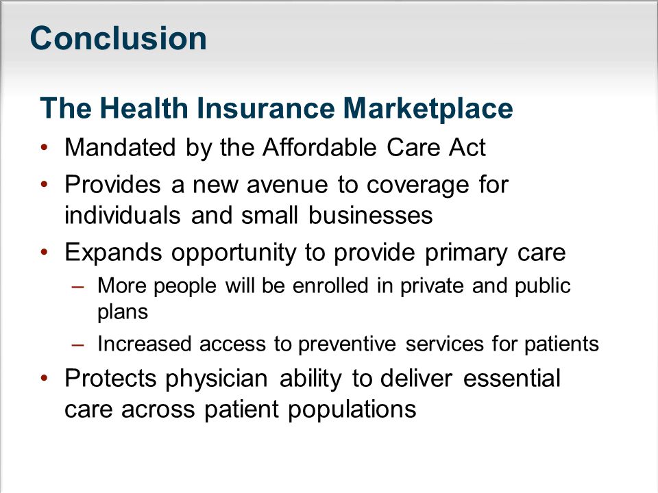 Conclusion The Health Insurance Marketplace Mandated by the Affordable Care Act Provides a new avenue to coverage for individuals and small businesses Expands opportunity to provide primary care –More people will be enrolled in private and public plans –Increased access to preventive services for patients Protects physician ability to deliver essential care across patient populations
